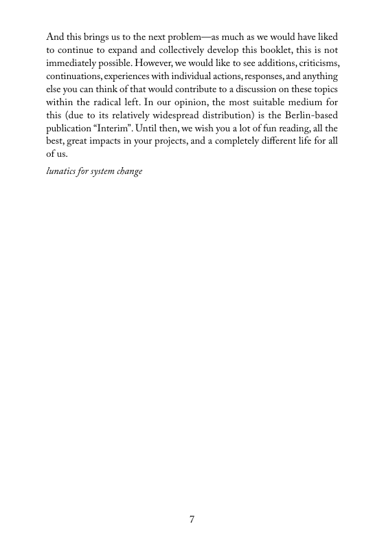 And this brings us to the next problem—as much as we would have liked to continue to expand and collectively develop this booklet, this is not immediately possible. However, we would like to sce additions, criticisms, continuations,experiences with individual actions,responses, and anything clse you can think of that would contribute to a discussion on these topics within the radical left. In our opinion, the most suitable medium for this (due to its relatively widespread distribution) is the Berlin-based publication “Interiny”. Unil then, we wish you a lot of fun reading, all the best,great impacts in your projects, and a completely different lie for all of us.  lunaties for system change 